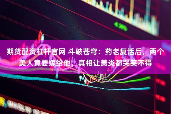 期货配资杠杆官网 斗破苍穹：药老复活后，两个美人竟要嫁给他，真相让萧炎都哭笑不得