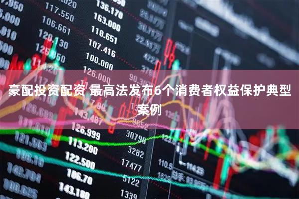 豪配投资配资 最高法发布6个消费者权益保护典型案例