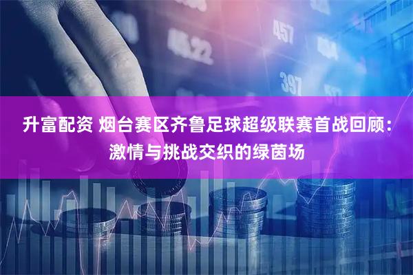 升富配资 烟台赛区齐鲁足球超级联赛首战回顾：激情与挑战交织的绿茵场