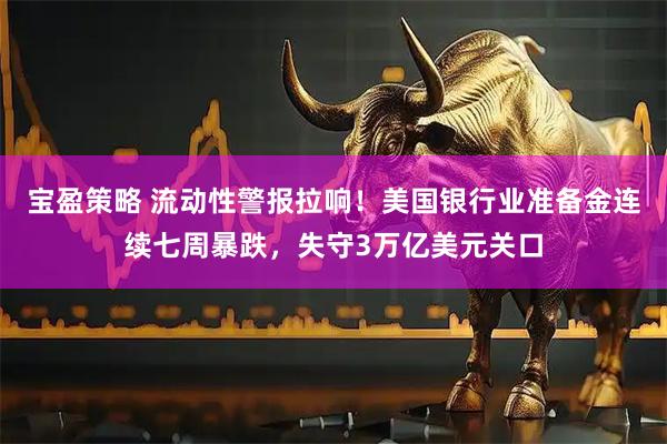 宝盈策略 流动性警报拉响！美国银行业准备金连续七周暴跌，失守3万亿美元关口
