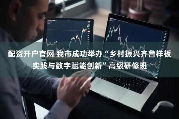 配资开户官网 我市成功举办“乡村振兴齐鲁样板实践与数字赋能创新”高级研修班