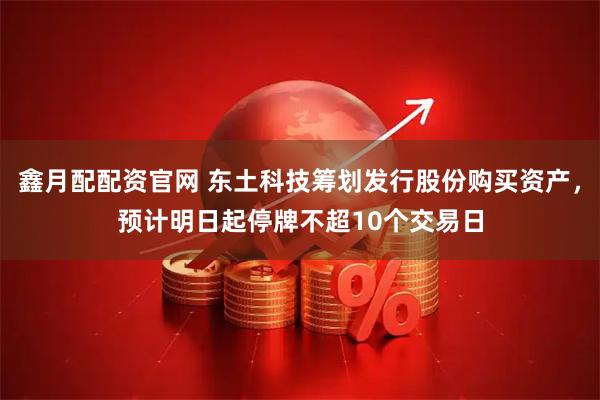 鑫月配配资官网 东土科技筹划发行股份购买资产，预计明日起停牌不超10个交易日