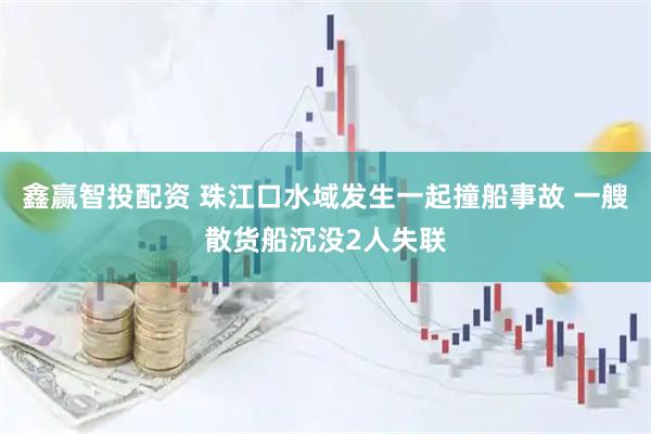 鑫赢智投配资 珠江口水域发生一起撞船事故 一艘散货船沉没2人失联