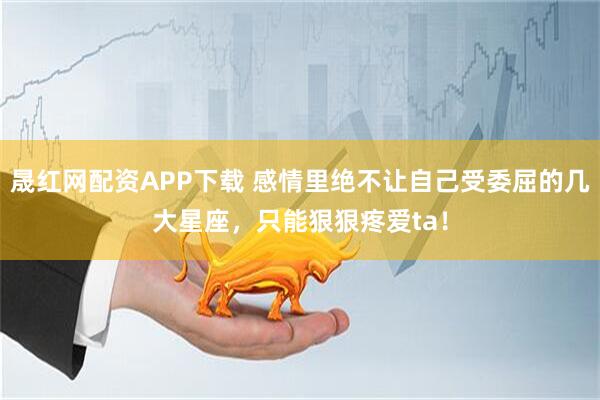 晟红网配资APP下载 感情里绝不让自己受委屈的几大星座，只能狠狠疼爱ta！