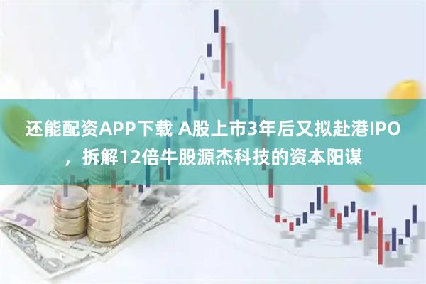 还能配资APP下载 A股上市3年后又拟赴港IPO，拆解12倍牛股源杰科技的资本阳谋