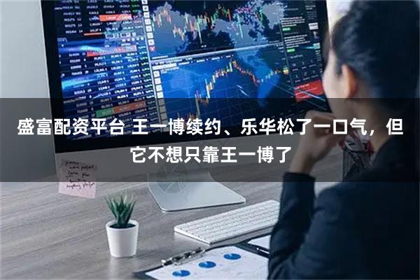 盛富配资平台 王一博续约、乐华松了一口气，但它不想只靠王一博了
