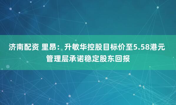 济南配资 里昂：升敏华控股目标价至5.58港元 管理层承诺稳定股东回报