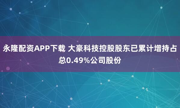 永隆配资APP下载 大豪科技控股股东已累计增持占总0.49%公司股份