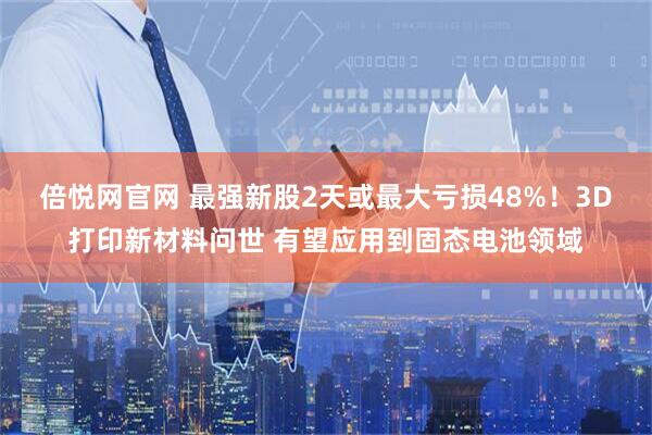 倍悦网官网 最强新股2天或最大亏损48%！3D打印新材料问世 有望应用到固态电池领域