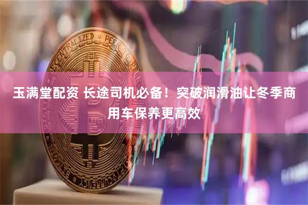 玉满堂配资 长途司机必备！突破润滑油让冬季商用车保养更高效