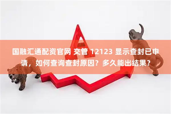 国融汇通配资官网 交管 12123 显示查封已申请，如何查询查封原因？多久能出结果？