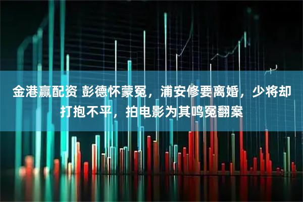 金港赢配资 彭德怀蒙冤，浦安修要离婚，少将却打抱不平，拍电影为其鸣冤翻案