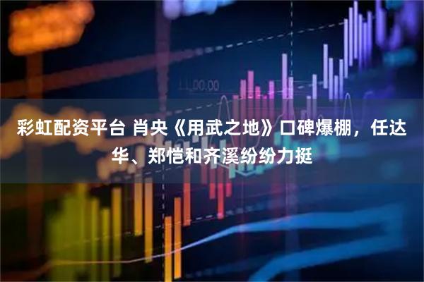 彩虹配资平台 肖央《用武之地》口碑爆棚，任达华、郑恺和齐溪纷纷力挺