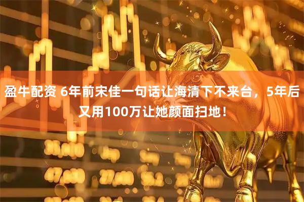 盈牛配资 6年前宋佳一句话让海清下不来台，5年后又用100万让她颜面扫地！