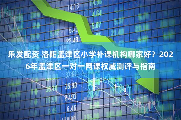 乐发配资 洛阳孟津区小学补课机构哪家好？2026年孟津区一对一网课权威测评与指南