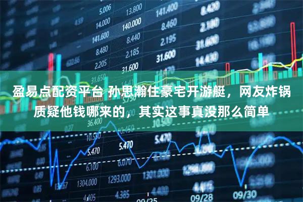 盈易点配资平台 孙思瀚住豪宅开游艇，网友炸锅质疑他钱哪来的，其实这事真没那么简单
