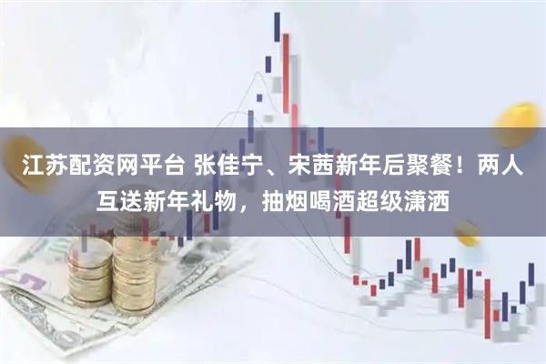 江苏配资网平台 张佳宁、宋茜新年后聚餐！两人互送新年礼物，抽烟喝酒超级潇洒