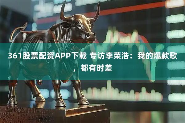 361股票配资APP下载 专访李荣浩：我的爆款歌，都有时差