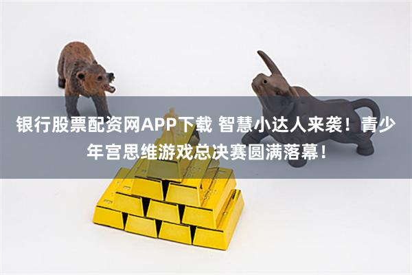 银行股票配资网APP下载 智慧小达人来袭！青少年宫思维游戏总决赛圆满落幕！