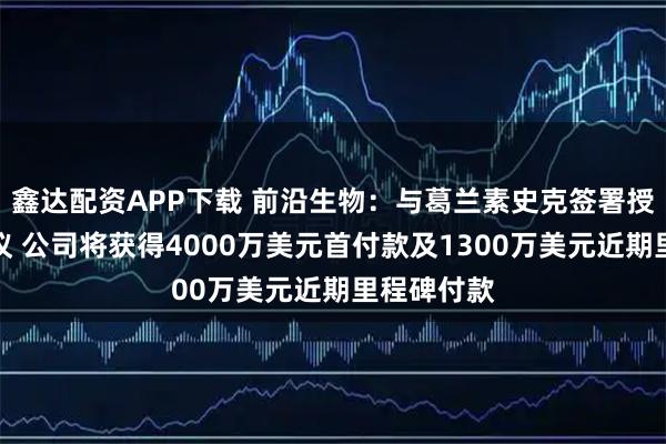 鑫达配资APP下载 前沿生物：与葛兰素史克签署授权许可协议 公司将获得4000万美元首付款及1300万美元近期里程碑付款