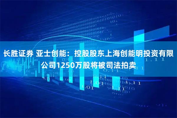 长胜证券 亚士创能：控股股东上海创能明投资有限公司1250万股将被司法拍卖