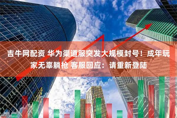 吉牛网配资 华为渠道服突发大规模封号！成年玩家无辜躺枪 客服回应：请重新登陆