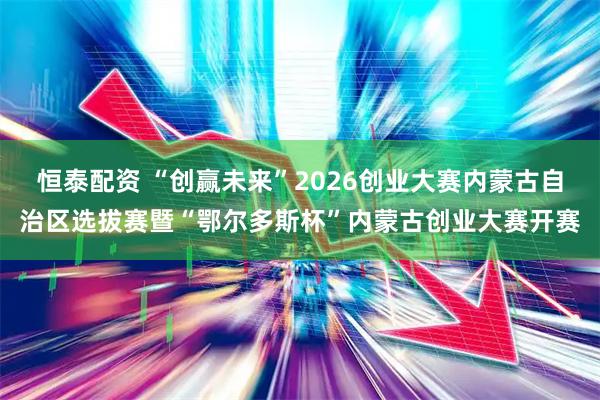 恒泰配资 “创赢未来”2026创业大赛内蒙古自治区选拔赛暨“鄂尔多斯杯”内蒙古创业大赛开赛