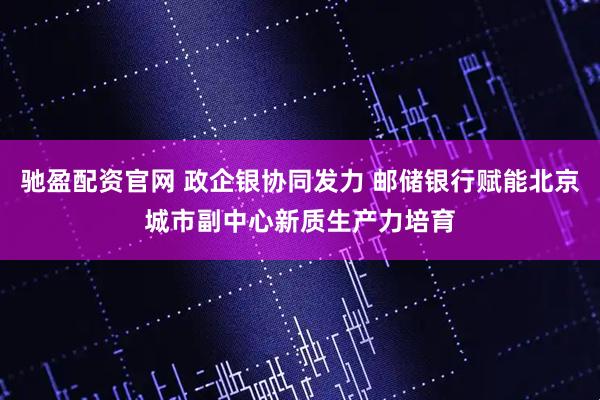 驰盈配资官网 政企银协同发力 邮储银行赋能北京城市副中心新质生产力培育