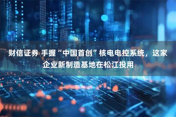 财信证券 手握“中国首创”核电电控系统，这家企业新制造基地在松江投用