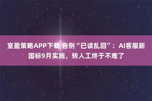 室盈策略APP下载 告别“已读乱回”：AI客服新国标9月实施，转人工终于不难了